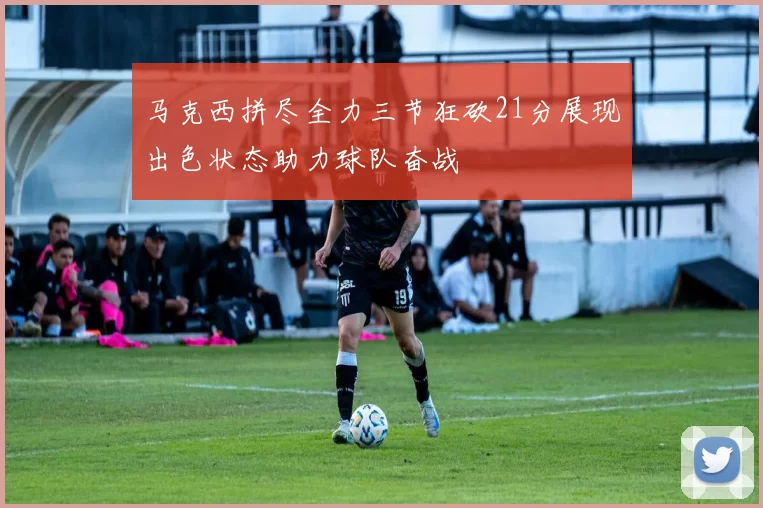 马克西拼尽全力三节狂砍21分展现出色状态助力球队奋战
