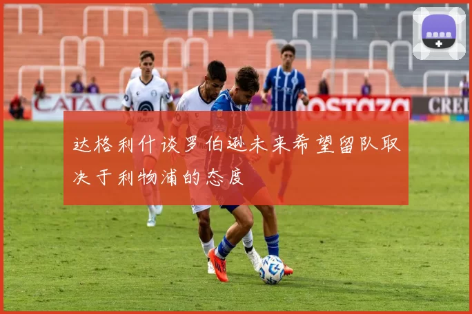 达格利什谈罗伯逊未来希望留队取决于利物浦的态度