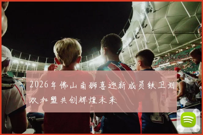 2026年佛山南狮喜迎新成员铁卫刘欢加盟共创辉煌未来