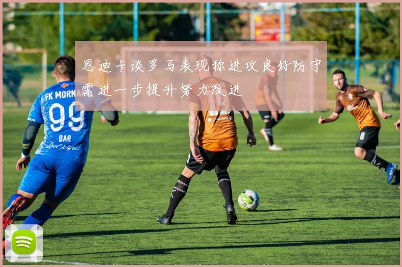 恩迪卡谈罗马表现称进攻良好防守需进一步提升努力改进