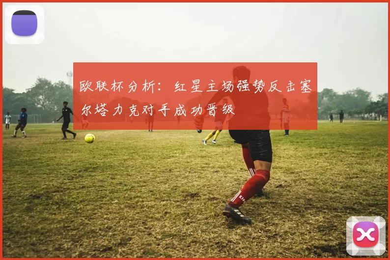 欧联杯分析：红星主场强势反击塞尔塔力克对手成功晋级