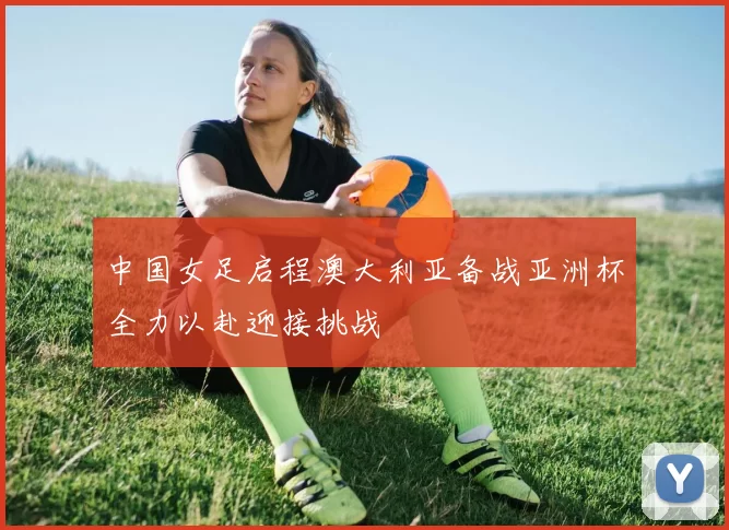 中国女足启程澳大利亚备战亚洲杯全力以赴迎接挑战