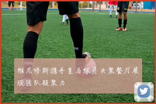 维尼修斯携手皇马球员共聚餐厅展现团队凝聚力