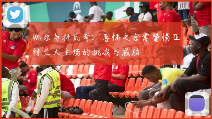 凯尔与科瓦奇：喜悦之余需警惕亚特兰大主场的挑战与威胁