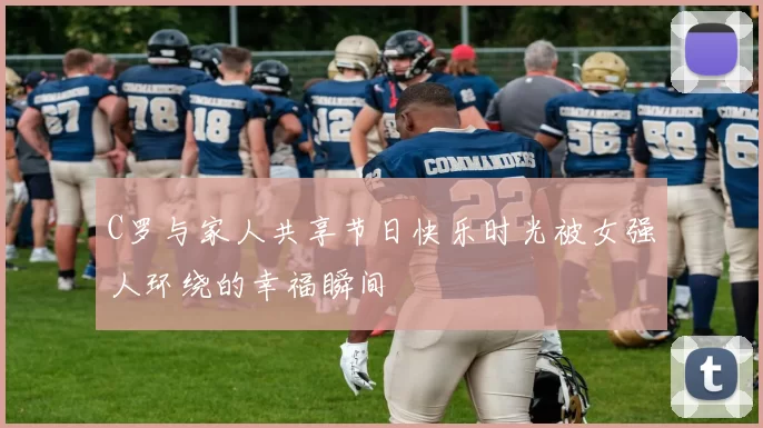 C罗与家人共享节日快乐时光被女强人环绕的幸福瞬间