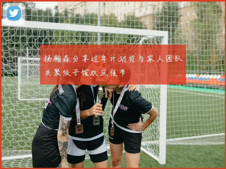 杨瀚森分享过年计划将与家人团队共聚饺子馆欢庆佳节