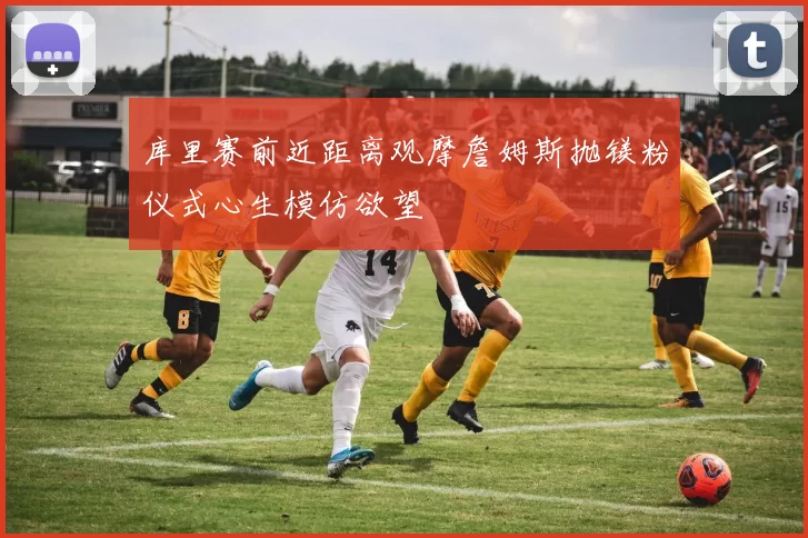 库里赛前近距离观摩詹姆斯抛镁粉仪式心生模仿欲望