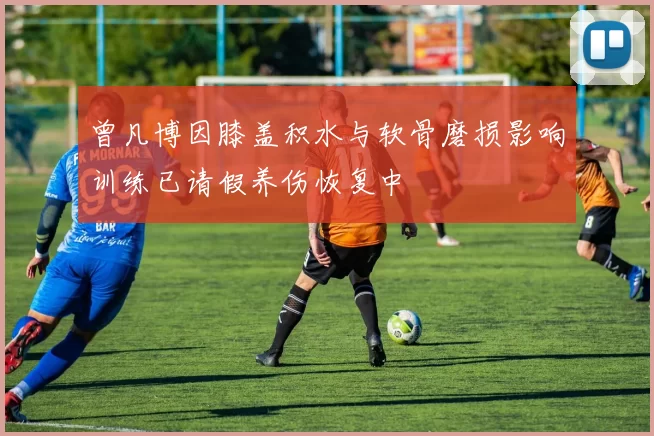 曾凡博因膝盖积水与软骨磨损影响训练已请假养伤恢复中
