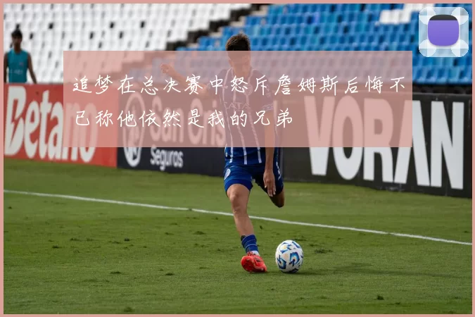 追梦在总决赛中怒斥詹姆斯后悔不已称他依然是我的兄弟