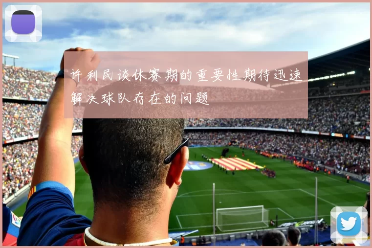 许利民谈休赛期的重要性期待迅速解决球队存在的问题