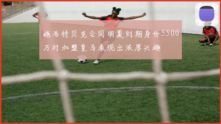 施洛特贝克合同明夏到期身价5500万对加盟皇马表现出浓厚兴趣